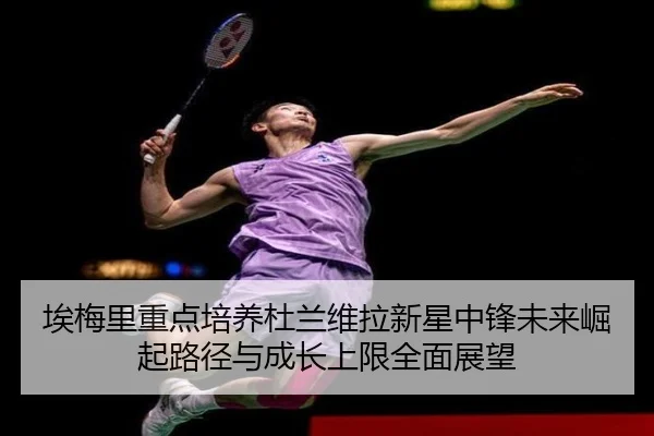 埃梅里重点培养杜兰维拉新星中锋未来崛起路径与成长上限全面展望