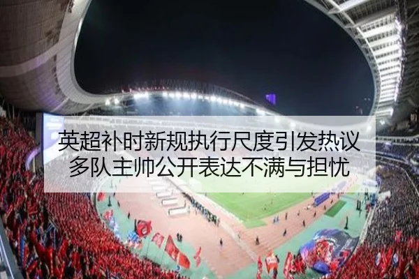 英超补时新规执行尺度引发热议 多队主帅公开表达不满与担忧